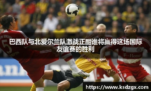 巴西队与北爱尔兰队激战正酣谁将赢得这场国际友谊赛的胜利