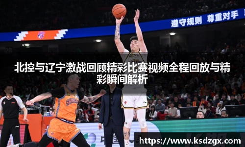 北控与辽宁激战回顾精彩比赛视频全程回放与精彩瞬间解析