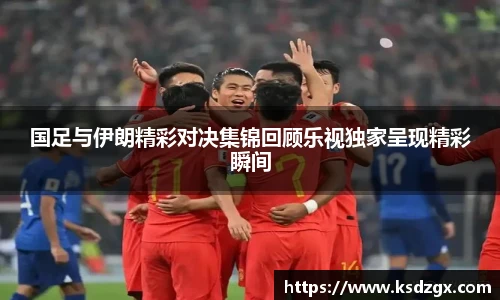 国足与伊朗精彩对决集锦回顾乐视独家呈现精彩瞬间