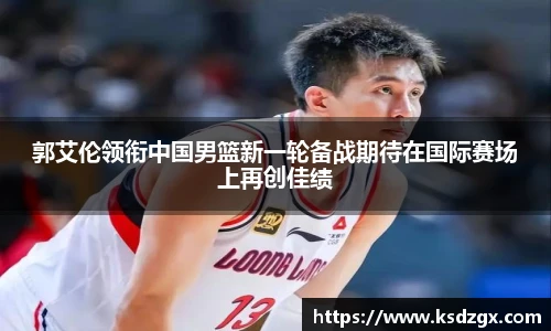 郭艾伦领衔中国男篮新一轮备战期待在国际赛场上再创佳绩